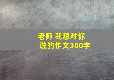 老师 我想对你说的作文300字